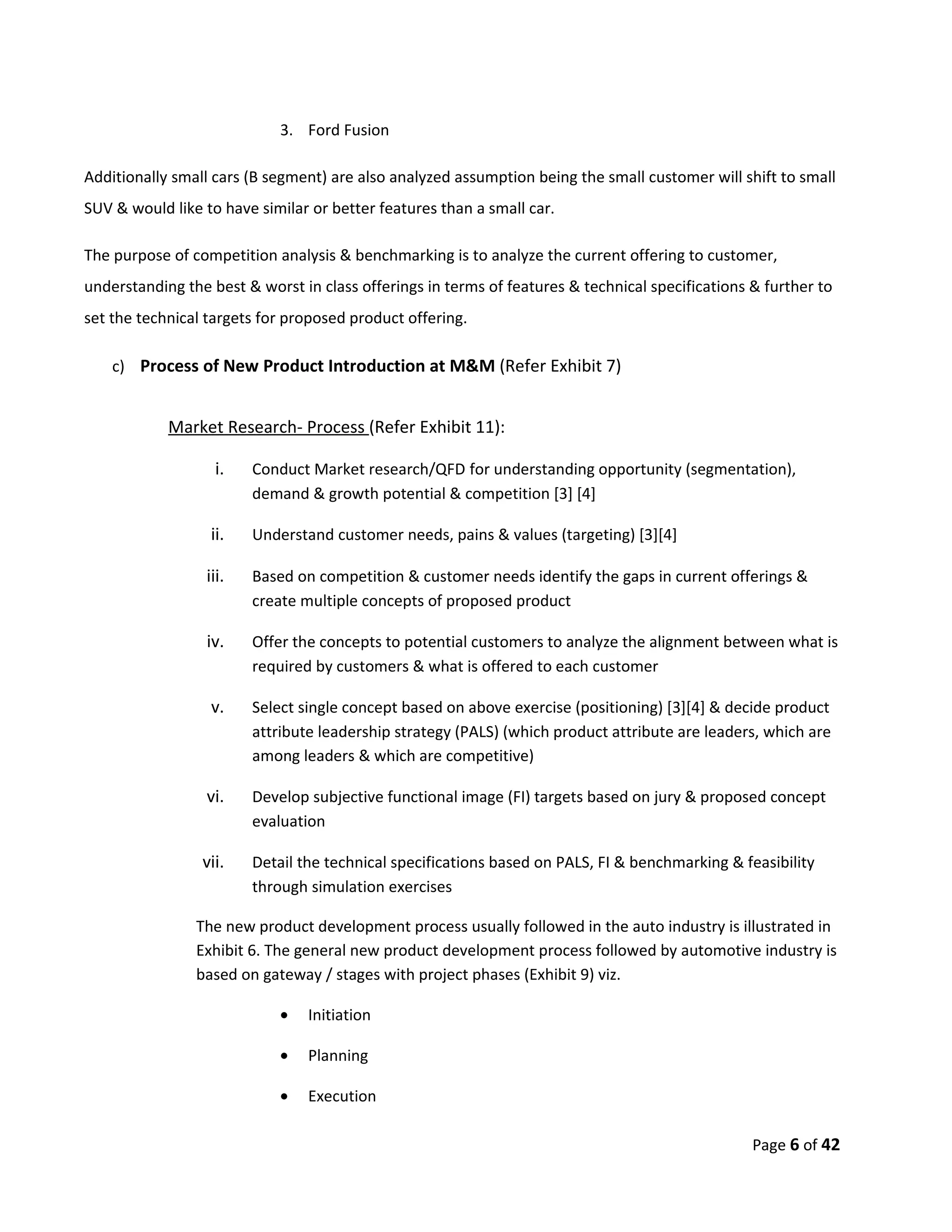 3. Ford Fusion

Additionally small cars (B segment) are also analyzed assumption being the small customer will shift to small
SUV & would like to have similar or better features than a small car.

The purpose of competition analysis & benchmarking is to analyze the current offering to customer,
understanding the best & worst in class offerings in terms of features & technical specifications & further to
set the technical targets for proposed product offering.

    c) Process of New Product Introduction at M&M (Refer Exhibit 7)


            Market Research- Process (Refer Exhibit 11):

                   i.   Conduct Market research/QFD for understanding opportunity (segmentation),
                        demand & growth potential & competition [3] [4]

                  ii.   Understand customer needs, pains & values (targeting) [3][4]

                 iii.   Based on competition & customer needs identify the gaps in current offerings &
                        create multiple concepts of proposed product

                  iv.   Offer the concepts to potential customers to analyze the alignment between what is
                        required by customers & what is offered to each customer

                  v.    Select single concept based on above exercise (positioning) [3][4] & decide product
                        attribute leadership strategy (PALS) (which product attribute are leaders, which are
                        among leaders & which are competitive)

                  vi.   Develop subjective functional image (FI) targets based on jury & proposed concept
                        evaluation

                 vii.   Detail the technical specifications based on PALS, FI & benchmarking & feasibility
                        through simulation exercises

                The new product development process usually followed in the auto industry is illustrated in
                Exhibit 6. The general new product development process followed by automotive industry is
                based on gateway / stages with project phases (Exhibit 9) viz.

                            •   Initiation

                            •   Planning

                            •   Execution

                                                                                                  Page 6 of 42
 