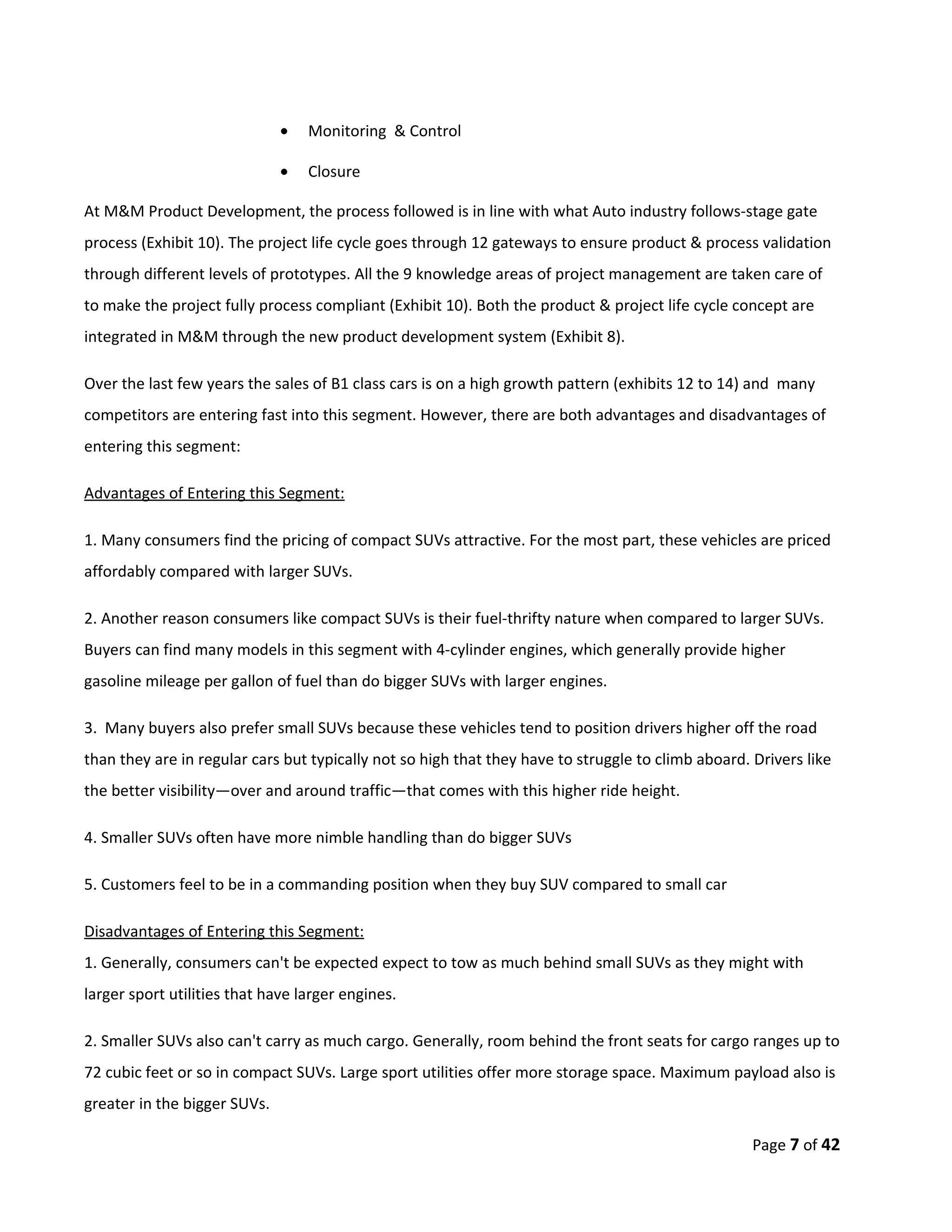 •   Monitoring & Control

                              •   Closure

At M&M Product Development, the process followed is in line with what Auto industry follows-stage gate
process (Exhibit 10). The project life cycle goes through 12 gateways to ensure product & process validation
through different levels of prototypes. All the 9 knowledge areas of project management are taken care of
to make the project fully process compliant (Exhibit 10). Both the product & project life cycle concept are
integrated in M&M through the new product development system (Exhibit 8).

Over the last few years the sales of B1 class cars is on a high growth pattern (exhibits 12 to 14) and many
competitors are entering fast into this segment. However, there are both advantages and disadvantages of
entering this segment:

Advantages of Entering this Segment:

1. Many consumers find the pricing of compact SUVs attractive. For the most part, these vehicles are priced
affordably compared with larger SUVs.

2. Another reason consumers like compact SUVs is their fuel-thrifty nature when compared to larger SUVs.
Buyers can find many models in this segment with 4-cylinder engines, which generally provide higher
gasoline mileage per gallon of fuel than do bigger SUVs with larger engines.

3. Many buyers also prefer small SUVs because these vehicles tend to position drivers higher off the road
than they are in regular cars but typically not so high that they have to struggle to climb aboard. Drivers like
the better visibility—over and around traffic—that comes with this higher ride height.

4. Smaller SUVs often have more nimble handling than do bigger SUVs

5. Customers feel to be in a commanding position when they buy SUV compared to small car

Disadvantages of Entering this Segment:
1. Generally, consumers can't be expected expect to tow as much behind small SUVs as they might with
larger sport utilities that have larger engines.

2. Smaller SUVs also can't carry as much cargo. Generally, room behind the front seats for cargo ranges up to
72 cubic feet or so in compact SUVs. Large sport utilities offer more storage space. Maximum payload also is
greater in the bigger SUVs.

                                                                                                    Page 7 of 42
 