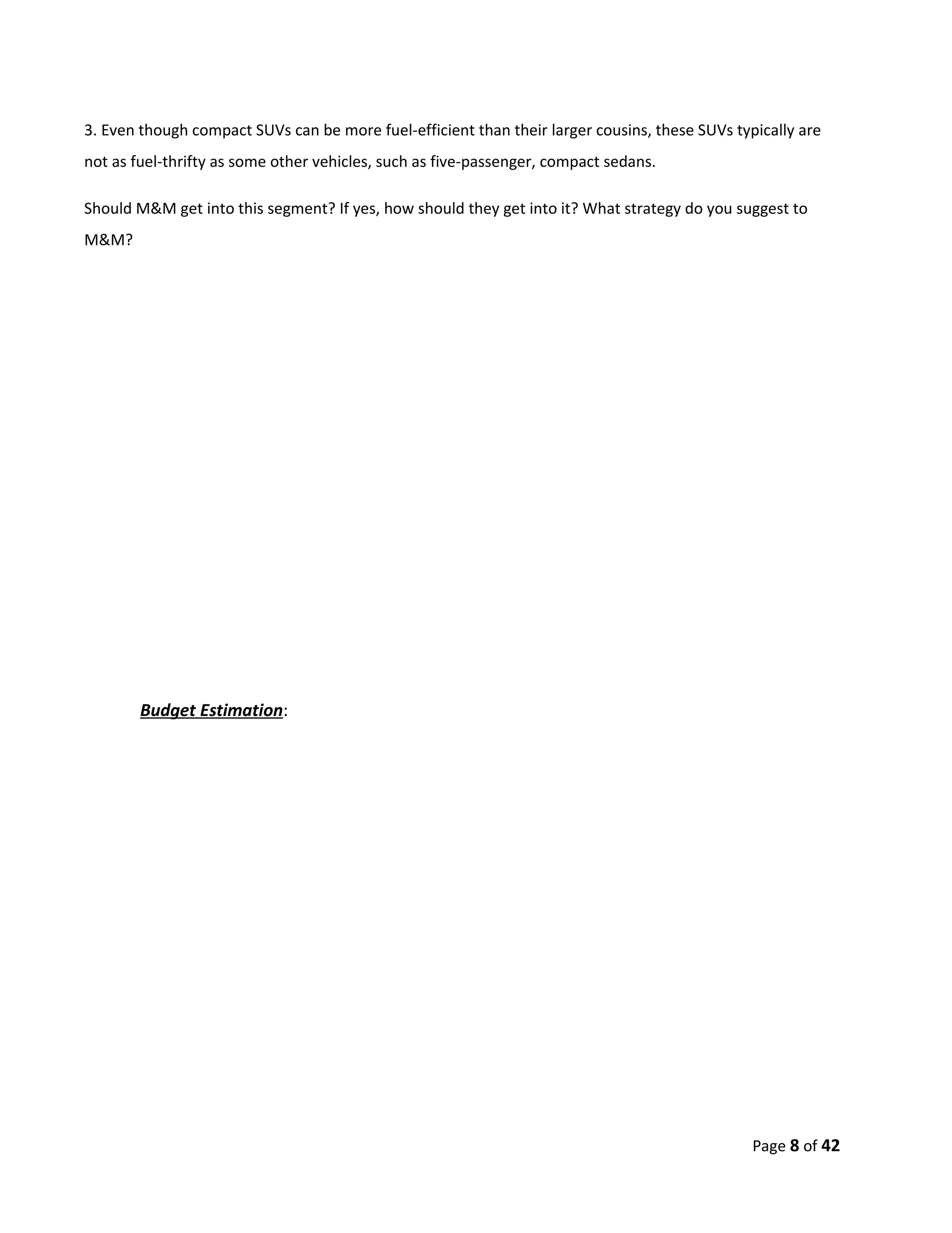 3. Even though compact SUVs can be more fuel-efficient than their larger cousins, these SUVs typically are
not as fuel-thrifty as some other vehicles, such as five-passenger, compact sedans.

Should M&M get into this segment? If yes, how should they get into it? What strategy do you suggest to
M&M?




        Budget Estimation:




                                                                                                Page 8 of 42
 