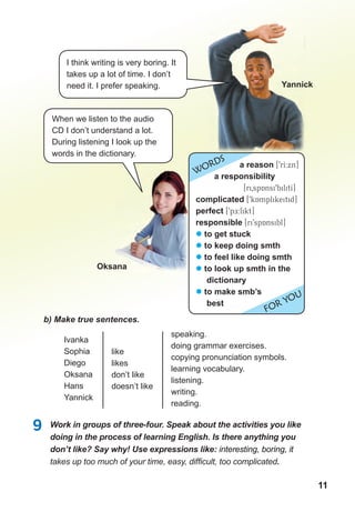 1111
b) Make true sentences.
Ivanka
Sophia
Diego
Oksana
Hans
Yannick
speaking.
doing grammar exercises.
copying pronunciation symbols.
learning vocabulary.
listening.
writing.
reading.
like
likes
don’t like
doesn’t like
9 Work in groups of three-four. Speak about the activities you like
doing in the process of learning English. Is there anything you
don’t like? Say why! Use expressions like: interesting, boring, it
takes up too much of your time, easy, difﬁcult, too complicated.
oksana
Yannick
I think writing is very boring. It
takes up a lot of time. I don’t
need it. I prefer speaking.
When we listen to the audio
CD I don’t understand a lot.
During listening I look up the
words in the dictionary.
WORDS
FOR YOU
a reason [9rI:xn]
a responsibility
[ri0spAnsi9bilitI]
complicated [9kAmplikeitid]
perfect [9pE:fikt]
responsible [ri9spAnsibl]
� to get stuck
� to keep doing smth
� to feel like doing smth
� to look up smth in the
dictionary
� to make smb’s
best
 