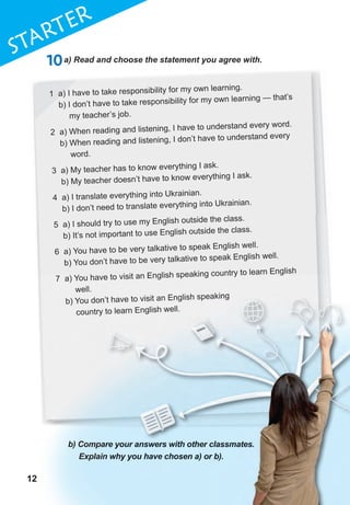 12
1
12
STaRTER
121212
10a) Read and choose the statement you agree with.
1 a) I have to take responsibility for my own learning.
b) I don’t have to take responsibility for my own learning — that’s
my teacher’s job.
2 a) When reading and listening, I have to understand every word.
b) When reading and listening, I don’t have to understand every
word.
3 a) My teacher has to know everything I ask.
b) My teacher doesn’t have to know everything I ask.
4 a) I translate everything into Ukrainian.
b) I don’t need to translate everything into Ukrainian.
5 a) I should try to use my English outside the class.
b) It’s not important to use English outside the class.
6 a) You have to be very talkative to speak English well.
b) You don’t have to be very talkative to speak English well.
7 a) You have to visit an English speaking country to learn English
well.
b) You don’t have to visit an English speaking
country to learn English well.
b) Compare your answers with other classmates.
Explain why you have chosen a) or b).
b) You don’t have to visit an English speaking
country to learn English well.
b) Compare your answers with other classmates.
Explain why you have chosen a) or b).
b) You don’t have to visit an English speaking
country to learn English well.
b) Compare your answers with other classmates.
Explain why you have chosen a) or b).
 