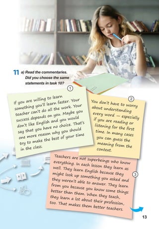 1313
11 a) Read the commentaries.
Did you choose the same
statements in task 10?
If you are willing to learn
something you’ll learn faster. Your
teacher can’t do all the work. Your
success depends on you. Maybe you
don’t like English and you would
say that you have no choice. That’s
one more reason why you should
try to make the best of your time
in the class.
1
2
3
You don’t have to worryabout understanding
every word — especiallyif you are reading or
listening for the ﬁrst
time. In many cases
you can guess the
meaning from the
context.
Teachers are not superbeings who knoweverything. In each lesson they learn aswell. They learn English because theymight look up something you asked andthey weren’t able to answer. They learnfrom you because you know some thingsbetter than them. When they teach,they learn a lot about their profession,too. That makes them better teachers.
 