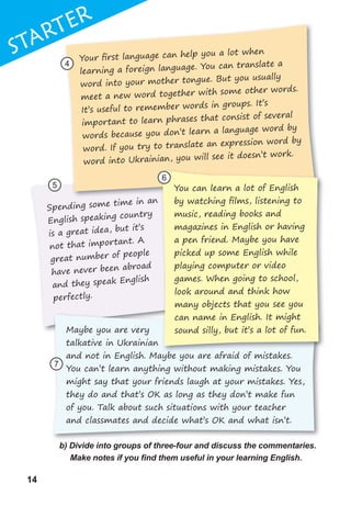 14
1
14
STaRTER
Spending some time in an
English speaking country
is a great idea, but it’s
not that important. A
great number of people
have never been abroad
and they speak English
perfectly.
b) Divide into groups of three-four and discuss the commentaries.
Make	notes	if	you	fi	nd	them	useful	in	your	learning	English.
STaRTER
Spending some time in an
Your ﬁrst language can help you a lot when
learning a foreign language. You can translate a
word into your mother tongue. But you usually
meet a new word together with some other words.
It’s useful to remember words in groups. It’s
important to learn phrases that consist of several
words because you don’t learn a language word by
word. If you try to translate an expression word by
word into Ukrainian, you will see it doesn’t work.
You can learn a lot of English
by watching ﬁlms, listening to
music, reading books and
magazines in English or having
a pen friend. Maybe you have
picked up some English while
playing computer or video
games. When going to school,
look around and think how
many objects that you see you
can name in English. It might
sound silly, but it’s a lot of fun.
4
5
6
7
Maybe you are very
talkative in Ukrainian
and not in English. Maybe you are afraid of mistakes.
You can’t learn anything without making mistakes. You
might say that your friends laugh at your mistakes. Yes,
they do and that’s OK as long as they don’t make fun
of you. Talk about such situations with your teacher
and classmates and decide what’s OK and what isn’t.
 