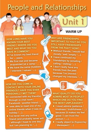 Unit 1
People and Relationships
Unit 1Unit 1Unit 1Unit 1
WArM uP
HoW LonG HAVe You
KnoWn Your Best
frienD? WHere DiD You
Meet AnD WHAt Do You
HAVe in coMMon?
� i’ve known my best friend
for ... years.
� We first met and became
acquainted (at a camp / … )
� We have the same (hobbies
/ interests / values / ...).
WHY Are frienDsHiPs
iMPortAnt to You? Do You
stiLL KeeP frienDsHiPs
froM tHe PAst? HoW?
� Without friends, i would feel
(lonely / sad / empty / ...).
� i have continued my
friendships by (emailing /
calling / visiting / ...).
� i don’t really have any
friends from the past
because i’ve (moved /
changed my interests / ...).
HoW DiD You coMe in
contAct WitH Your onLine
frienD(s)? HAVe You eVer
PersonALLY Met tHeM?
� i connected with my friend(s)
through (a chat room /
facebook / another friend / ...).
� i was able to meet one of my
online friends when (i was on
holiday / ...).
� i’ve never met any online
friend (and probably never will
/ although i hope to one day /
but i am planning to / ...).
WHAt QuALitY Do You
ADMire Most in PeoPLe?
WHicH one Do You finD
tHe Most unPLeAsAnt?
� i most admire (patience /
kindness / truthfulness / …)
because (it makes me feel
good / i can trust the
person / …).
� i really object to (hypocrisy
/ disrespect / …).
friend (and probably never will
contAct WitH Your onLine
i connected with my friend(s) ADMire Most in PeoPLe?
WHY Are frienDsHiPs
iMPortAnt to You? Do You
stiLL KeeP frienDsHiPs
froM tHe PAst? HoW?
�
�
 