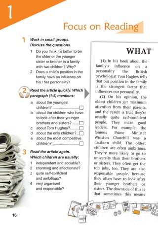 16
1
1 Work in small groups.
Discuss the questions.
3 Read the article again.
Which children are usually:
2 Read the article quickly. Which
paragraph (1-5) mentions:
1 Do you think it’s better to be
the older or the younger
sister or brother in a family
with two children? Why?
2 Does a child’s position in the
family have an influence on
his / her personality?
a about the youngest
children? ......................... 
b about the children who have
to look after their younger
brothers and sisters? ...... 
c about Tom Hughes?........ 
d about the only children?.. 
e about the most competitive
children? ......................... 
1 independent and sociable?
2 charming and affectionate?
3 quite self-confident
and ambitious?
4 very organised
and responsible?
WHAT
(1) In his book about the
family’s inﬂuence on a
personality the British
psychologist Tom Hughes tells
that our position in the family
is the strongest factor that
inﬂuences our personality.
(2) On his opinion, the
oldest children get maximum
attention from their parents,
and the result is that they’re
usually quite self-conﬁdent
people. They make good
leaders. For example, the
famous Prime Minister
Winston Churchill was a
ﬁrstborn child. The oldest
children are often ambitious.
They’re more likely to go to
university than their brothers
or sisters. They often get the
top jobs, too. They are also
responsible people, because
they often have to look after
their younger brothers or
sisters. The downside of this is
that sometimes this means
Focus on Reading
 