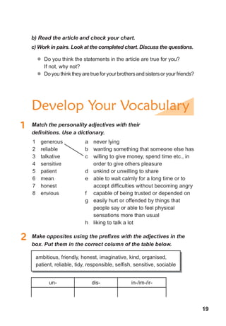 19
1	 Match	the	personality	adjectives	with	their	
defi	nitions.	Use	a	dictionary.
2	 Make	opposites	using	the	prefi	xes	with	the	adjectives	in	the	
box. Put them in the correct column of the table below.
un- dis- in-/im-/ir-
1 generous
2 reliable
3 talkative
4 sensitive
5 patient
6 mean
7 honest
8 envious
a never lying
b wanting something that someone else has
c willing to give money, spend time etc., in
order to give others pleasure
d unkind or unwilling to share
e able to wait calmly for a long time or to
accept difficulties without becoming angry
f capable of being trusted or depended on
g easily hurt or offended by things that
people say or able to feel physical
sensations more than usual
h liking to talk a lot
ambitious, friendly, honest, imaginative, kind, organised,
patient, reliable, tidy, responsible, selfish, sensitive, sociable
Develop Your Vocabulary
b) Read the article and check your chart.
c) Work in pairs. Look at the completed chart. Discuss the questions.
	� Do you think the statements in the article are true for you?
If not, why not?
	� Do you think they are true for your brothers and sisters or your friends?
 