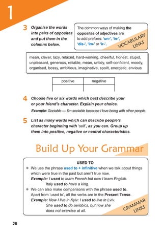 20
1
positive negative
VOCaBULaRY
LINKS
The common ways of making the
opposites of adjectives are
to add prefixes: ‘un-’, ‘in-’,
‘dis-’, ‘im-’ or ‘ir-’.
GRammaR
LINKS
3 Organise the words
into pairs of opposites
and put them in the
columns below.
5 List as many words which can describe people’s
character beginning with ‘self’, as you can. Group up
them into positive, negative or neutral characteristics.
mean, clever, lazy, relaxed, hard-working, cheerful, honest, stupid,
unpleasant, generous, reliable, mean, untidy, self-confident, moody,
organised, bossy, ambitious, imaginative, spoilt, energetic, envious
4	 Choose	fi	ve	or	six	words	which	best	describe	your	
or your friend’s character. Explain your choice.
Example: Sociable — I’m sociable because I love being with other people.
useD to
	� We use the phrase used to + infinitive when we talk about things
which were true in the past but aren’t true now.
Example: I used to learn French but now I learn English.
Italy used to have a king.
	� We can also make comparisons with the phrase used to.
Apart from ‘used to’, all the verbs are in the Present tense.
Example: Now I live in Kyiv: I used to live in Lviv.
She used to do aerobics, but now she
does not exercise at all.
Build Up Your Grammar
 