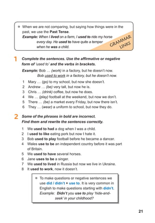 21
GRammaR
LINKS
1	 Complete	the	sentences.	Use	the	affi	rmative	or	negative	
form of ‘used to’ and the verbs in brackets.
2 Some of the phrases in bold are incorrect.
Find them and rewrite the sentences correctly.
1 We used to had a dog when I was a child.
2 I used to like eating pork but now I hate it.
3 Bob used to play football before he became a dancer.
4 Wales use to be an independent country before it was part
of Britain.
5 We used to have several horses.
6 Jane uses to be a singer.
7 We used to lived in Russia but now we live in Ukraine.
8 It used to work, now it doesn’t.
	� When we are not comparing, but saying how things were in the
past, we use the Past tense.
Example: When I lived on a farm, I used to ride my horse
every day. He used to have quite a temper
when he was a child.
Example: Bob … (work) in a factory, but he doesn’t now.
Bob used to work in a factory, but he doesn’t now.
1 Mary … (go) to my school, but now she doesn’t.
2 Andrew … (be) very tall, but now he is.
3 Chris … (drink) coffee, but now he does.
4 We … (play) football at the weekend, but now we don’t.
5 There … (be) a market every Friday, but now there isn’t.
6 They … (wear) a uniform to school, but now they do.
	� To make questions or negative sentences we
use did / didn’t + use to. It is very common in
English to make questions starting with didn’t.
Example: Didn’t you use to play ‘hide-and-
seek’ in your childhood?
 