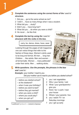 22
1
3 Complete the sentences using the correct forms of the ‘used to’
structure.
5 Write questions. Use the prompts, the phrases in the box
and ‘used to’.
4 Complete the text by using the ‘used to’
structure with the verbs in the box.
1 Did you ... go to the same school as me?
2 I didn’t ... have so many things when I was a student.
3 What did you ... study?
4 Didn’t you ... have long hair?
5 What did you ... do when you were a child?
6 He never ... be like that.
carry, be, dance, dress, have, wear
Looking through the pages of old magazines
one can notice things that refer to the
fashion of those days. Women’s skirts used
to be long and formal. All men … long hair.
Children … like adults. Men and women …
at formal balls. Women … many petticoats1
under their skirts. Men … walking sticks.
Example: your mother / read to you
Did your mother use to read to you before you started school?
1 you / eat vegetables
2 Who / your family / visit
3 What / your grandparents /
give you
4 there / be / a park / near
your house
5 Where / your parents / live
6 you / watch TV / on
Saturday mornings
7 you / get up early
– before you started school?
– at the weekend?
– when it was your birthday?
– before you went to bed?
– before they got married?
– when you were a child?
– where you could play?
– when you got up?
1
a petticoat [9petik3Ut] — (нижня) спідниця
 