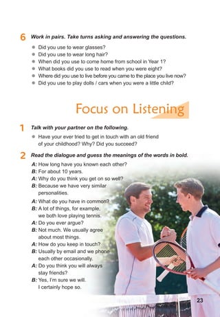 � Did you use to wear glasses?
	� Did you use to wear long hair?
	� When did you use to come home from school in Year 1?
	� What books did you use to read when you were eight?
	� Where did you use to live before you came to the place you live now?
	� Did you use to play dolls / cars when you were a little child?
	� Have your ever tried to get in touch with an old friend
of your childhood? Why? Did you succeed?
A: How long have you known each other?
B: For about 10 years.
A: Why do you think you get on so well?
B: Because we have very similar
personalities.
6 Work in pairs. Take turns asking and answering the questions.
1 Talk with your partner on the following.
2 Read the dialogue and guess the meanings of the words in bold.
Focus on Listening
A: What do you have in common?
B: A lot of things, for example,
we both love playing tennis.
A: Do you ever argue?
B: Not much. We usually agree
about most things.
A: How do you keep in touch?
B: Usually by email and we phone
each other occasionally.
A: Do you think you will always
stay friends?
B: Yes, I’m sure we will.
I certainly hope so.
23
 