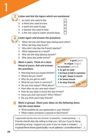 24
1
3 Listen and tick the topics which are mentioned.
4 Listen again and answer the questions.
1 an actor she used to like
2 a friend she used to have
3 a sport she used to play
4 a teacher she used to hate
5 a film she used to watch several times
1 When did she and Rose stop seeing each other?
2 When did they lose touch?
3 Why didn’t she like the French teacher?
4 What happened as a result?
5 Why did she stop playing squash?
6 Why does she prefer tennis?
5 Work in pairs. Think of a close
friend of yours. Ask and answer
the questions.
6 Work in groups. Share your ideas on the following items.
Use the clues below.
	� How long have you known him/her?
	� Where did you meet?
	� Why do you get on well?
	� What do you have in common?
	� Do you ever argue? What about?
	� How often do you see each other?
	� How do you keep in touch the rest of time?
	� Have you ever lost touch? Why? When?
	� Do you think you’ll stay friends?
a goal [gCUl]
to argue [94:gju:]
to succeed [s3k9sI:d]
� to get on well
� to have (a lot) in common
� to get / keep in touch
� to loose touch
� to stay friends
WORDS
FOR YOU
3 Listen and tick the topics which are mentioned.
	� What qualities do you appreciate in your friends?
	� What makes someone a special or best friend?
I appreciate friends who are (honest / trustworthy / understanding / …).
Friends should also (be willing to help you / tell you if you’re doing
something wrong / support you even if you’ve made a mistake / …).
Aspecial friend shows (great loyalty / much patience / unconditional love / …).
 
