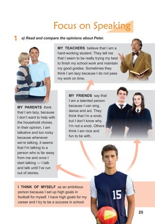 25
Focus on Speaking
1 a) Read and compare the opinions about Peter.
i tHinK of MYseLf as an ambitious
person because I set up high goals in
football for myself. I have high goals for my
career and I try to be a success in school.
MY teAcHers believe that I am a
hard-working student. They tell me
that I seem to be really trying my best
to finish my school work and maintain
my good grades. Sometimes they
think I am lazy because I do not pass
my work on time.
that I seem to be really trying my best
to finish my school work and maintain
MY PArents think
that I am lazy, because
I don’t want to help with
the household chores.
In their opinion, I am
talkative and too noisy
because whenever
we’re talking, it seems
that I’m talking to a
person who is far away
from me and once I
start talking — I talk
and talk until I’ve run
out of stories.
MY frienDs say that
I am a talented person
because I can sing,
dance and act. They
think that I’m a snob,
but I don’t know why.
I’m not a snob. Others
think I am nice and
fun to be with.
 