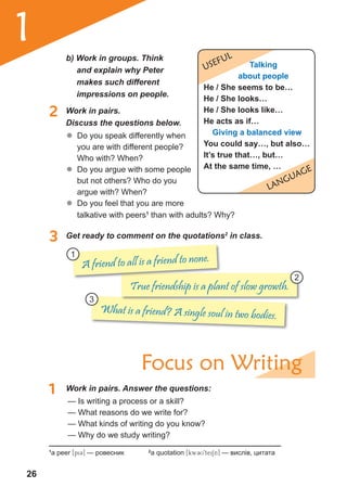 26
1
What is a friend? A single soul in two bodies.
True friendship is a plant of slow growth.
2 Work in pairs.
Discuss the questions below.
	� Do you speak differently when
you are with different people?
Who with? When?
	� Do you argue with some people
but not others? Who do you
argue with? When?
	� Do you feel that you are more
3 Get ready to comment on the quotations2
in class.
1 Work in pairs. Answer the questions:
Focus on Writing
— Is writing a process or a skill?
— What reasons do we write for?
— What kinds of writing do you know?
— Why do we study writing?
1
a peer [piC] — ровесник 2
a quotation [kw3U9teiSn] — вислів, цитата
USEFUL
LaNGUaGE
talking
about people
He / she seems to be…
He / she looks…
He / she looks like…
He acts as if…
Giving a balanced view
You could say…, but also…
it’s true that…, but…
At the same time, …
b) Work in groups. Think
and explain why Peter
makes such different
impressions on people.
talkative with peers1
than with adults? Why?
A friend to all is a friend to none.1
3
2
 