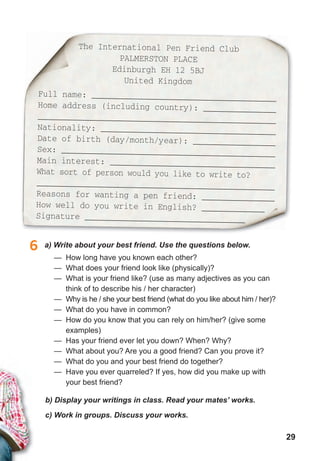 29
The International Pen Friend Club
PALMERSTON PLACE
Edinburgh EH 12 5BJ
United Kingdom
Full name: ______________________________________
Home address (including country): _______________
_________________________________________________
Nationality: ____________________________________
Date of birth (day/month/year): _________________
Sex: ____________________________________________
Main interest: __________________________________
What sort of person would you like to write to?
_________________________________________________
Reasons for wanting a pen friend: _______________
How well do you write in English? _____________
Signature _________________________________
b) Display your writings in class. Read your mates’ works.
c) Work in groups. Discuss your works.
6 a) Write about your best friend. Use the questions below.
— How long have you known each other?
— What does your friend look like (physically)?
— What is your friend like? (use as many adjectives as you can
think of to describe his / her character)
— Why is he / she your best friend (what do you like about him / her)?
— What do you have in common?
— How do you know that you can rely on him/her? (give some
examples)
— Has your friend ever let you down? When? Why?
— What about you? Are you a good friend? Can you prove it?
— What do you and your best friend do together?
— Have you ever quarreled? If yes, how did you make up with
your best friend?
 