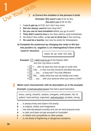 1 a) Correct the mistakes in the phrases in bold.
1 i use to get up at 6:30, but I don’t any more.
2 Did she always used to have long hair?
3 Do you use to have breakfast before you go to work?
4 they didn’t used to have a car, they used to cycle everywhere.
5 He doesn’t like coffee, so he use to drink tea in the morning.
6 He used be a teacher, but now he works for Greenpeace.
b) Complete the sentences by changing the verbs in the box
into positive (+), negative (–) or interrogative(?) form of the
‘used	to’	structure.
argue, be, go, wear, live, play
2 Match each characteristic with its description as in the example.
Example: I didn’t use to go to the theatre often
but now I go twice a month.
–
1 I … with my boss but now we get on quite well.
2 Lilly … in Kyiv but she moved to Donetsk last year.
3 … you … a long hair? You look different.
4 We … really close but now we hardly ever meet.
5 … you … with your parents when you were a child?
+
+
+
?
?
Example: A well-educated person has had a good education.
brave, caring, cheerful, creative, energetic, enthusiastic, fair, fit,
patient, hard-working, organised, well-educated, sociable, strong
a ... is always lively and doesn’t tire easily.
b ... is original, artistic and imaginative.
c ... has well-developed muscles and can do hard physical work.
d ... is calm and does not get annoyed or frustrated.
e ... is helpful and sympathetic to other people.
f ... is not afraid of frightening or dangerous situations.
1
Use Your Skills
30
Example: she wasn’t use to be so shy.
She didn’t use to be so shy.
 