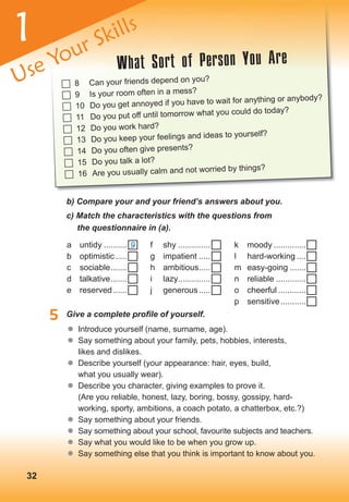  8 Can your friends depend on you?
 9 Is your room often in a mess?
 10 Do you get annoyed if you have to wait for anything or anybody?
 11 Do you put off until tomorrow what you could do today?
 12 Do you work hard?
 13 Do you keep your feelings and ideas to yourself?
 14 Do you often give presents?
 15 Do you talk a lot?
 16 Are you usually calm and not worried by things?
32
b) Compare your and your friend’s answers about you.
c) Match the characteristics with the questions from
the questionnaire in (a).
5	 Give	a	complete	profi	le	of	yourself.
	� Introduce yourself (name, surname, age).
	� Say something about your family, pets, hobbies, interests,
likes and dislikes.
	� Describe yourself (your appearance: hair, eyes, build,
what you usually wear).
	� Describe you character, giving examples to prove it.
(Are you reliable, honest, lazy, boring, bossy, gossipy, hard-
working, sporty, ambitions, a coach potato, a chatterbox, etc.?)
	� Say something about your friends.
	� Say something about your school, favourite subjects and teachers.
	� Say what you would like to be when you grow up.
	� Say something else that you think is important to know about you.
a untidy ..........
b optimistic.....
c sociable.......
d talkative.......
e reserved......
What Sort of Person You Are
Use Your Skills
f shy ..............
g impatient .....
h ambitious.....
i lazy..............
j generous.....
k moody ..............
l hard-working ....
m easy-going .......
n reliable .............
o cheerful ............
p sensitive...........
9
1
 