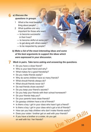 Use Your Skills
33
6 a) Discuss the
questions in groups.
7 Work in pairs. Take turns asking and answering the questions.
1 What is the most beautiful
thing about people?
2 What qualities are very
important for those who want:
— to become successful
in their lives?
— to become skilful at some job?
— to get along with others easily?
— to be respected by people?
b) Make a list of the most interesting ideas and some
of the best arguments to support the ideas which
were expressed in your discussion.
	� Do you have a close friend?
	� Who is your best friend and why?
	� What makes for a good friendship?
	� Do you make friends easily?
	� Why do some children have so many friends?
	� What should friends always do?
	� What should friends never do?
	� Do real friends share secrets?
	� Do you keep your friend’s secrets?
	� Do you help your friends with their school homework?
	� Do your friends help you?
	� Do your parents have close friends?
	� Do gossipy children have a lot of friends?
	� Is there a boy / girl in your class who hasn’t got a friend?
	� Is there a boy / girl in your class who’s got a lot of friends?
	� How can you help children who don’t make friends easily?
	� Does your sister / brother get on well with your friends?
	� If you have a brother or a sister, do you get
on well with his / her friends?
 