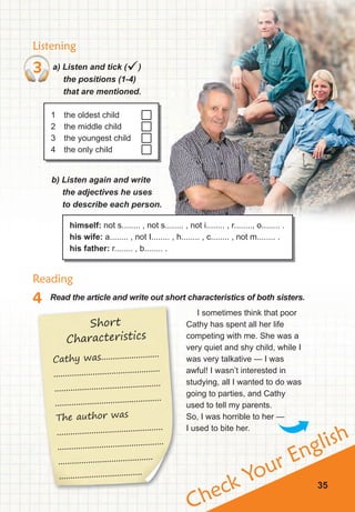 Check Your English
Listening
Reading
4 Read the article and write out short characteristics of both sisters.
3 a) Listen and tick ()
the positions (1-4)
that are mentioned.
1 the oldest child
2 the middle child
3 the youngest child
4 the only child
b) Listen again and write
the	adjectives	he	uses	
to describe each person.
himself: not s........ , not s........ , not i........ , r........, o........ .
his wife: a........ , not I........ , h........ , c........ , not m........ .
his father: r........ , b........ .
I sometimes think that poor
Cathy has spent all her life
competing with me. She was a
very quiet and shy child, while I
was very talkative — I was
awful! I wasn’t interested in
studying, all I wanted to do was
going to parties, and Cathy
used to tell my parents.
So, I was horrible to her —
I used to bite her.
35
Short
Characteristics
Cathy was.........................
..............................................
..............................................
..............................................
The author was
..............................................
..............................................
.........................................
....................................
 