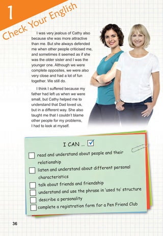 36
Check Your English
1
I CAN …
read and understand about people and their
relationship
listen and understand about different personal
characteristics
talk about friends and friendship
understand and use the phrase in ‘used to‛ structure
describe a personality
complete a registration form for a Pen Friend Club
I was very jealous of Cathy also
because she was more attractive
than me. But she always defended
me when other people criticised me,
and sometimes it seemed as if she
was the older sister and I was the
younger one. Although we were
complete opposites, we were also
very close and had a lot of fun
together. We still do.

I was very jealous of Cathy also
because she was more attractive
than me. But she always defended
me when other people criticised me,
and sometimes it seemed as if she
was the older sister and I was the
complete opposites, we were also
I think I suffered because my
father had left us when we were
small, but Cathy helped me to
understand that Dad loved us,
but in a different way. She also
taught me that I couldn’t blame
other people for my problems,
I had to look at myself.
 
