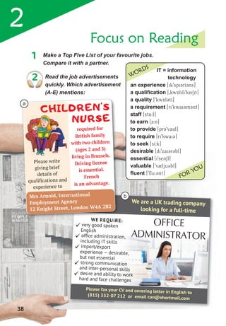 2
WE REQUIRE:
 very good spoken
English
 ofﬁce administration,
including IT skills
 import/export
experience — desirable,
but not essential
 strong communication
and inter-personal skills
 desire and ability to work
hard and face challenges
Please fax your CV and covering letter in English to
(815) 332-07 212 or email can@shortmail.com
OFFICE
ADMINISTRATOR
We are a UK trading company
looking for a full-time
1	 Make	a	Top	Five	List	of	your	favourite	jobs.	
Compare it with a partner.
Focus on Reading
2	 Read	the	job	advertisements	
quickly. Which advertisement
(A-E) mentions:
WE REQUIRE:
Please write
giving brief
details of
qualiﬁcations and
experience to
CHILDREN’S
NURSE
required for
British family
with two children
(ages 2 and 5)
living in Brussels.
Driving license
is essential.
French
is an advantage.
Mrs Arnold, International
Employment Agency
12 Knight Street, London W4A 2B2
38
it = information
technology
an experience [ik9spi3rI3ns]
a qualification [0kwAlifi9keiSn]
a quality [9kwAl3tI]
a requirement [ri9kwai3m3nt]
staff [st4:f]
to earn [DE:n]
to provide [pr39vaid]
to require [ri9kwai3]
to seek [sI:k]
desirable [di9xai3r3bl]
essential [i9senSl]
valuable [9v2lju3bl]
ﬂuent [9flu:3nt]
WORDS
FOR YOU
a
b
 