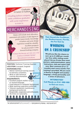 39
Graduates
A Career in Fashion
Duties will include stock allocation,
assessment and analysis of sales figures to
predict future trends. Knowledge
of fashion and some design
experience would be valuable.
Excellent prospects
for advancement1
in this
forward-looking company.
Contact Ms Bennie at 0 181-255-1707
“Fashion CONNECTIONS”
Recruitment Consultants
MERCHANDISING
A leading fashion company
seeks ambitious graduates
with some experience
to train in
Graduates
A Career in Fashion
A leading fashion company
predict future trends. Knowledge
Contact Ms Bennie at 0 181-255-1707
£11,100+
Visit Hawaii,the Caribbean,
the Mediterranean, Florida,
the Far East by
WORKING
ON A CRUISESHIP
Would you like the chance to
earn up to $ 4,000 per month
tax-free while visiting exotic
places? Arrow Cruise lines need
porters, waitresses/waiters, sport
instructors, club and casino staff
now. New contracts (6 or 12
months) start every month. Full
training is provided. All you need
is fluency in English and another
language, a lively personality and
a sense of adventure.
INTERESTED?
Call Mandy on 0161-888-888
to find out more.
POSITION: Technical Training Engineer
LOCATION: Liverpool, England
RESPONSIBILITIES:
 Deliver technical training courses
to overseas customers.
 Write or edit technical
training documentation.
REQUIREMENTS:
 Excellent English mother tongue
or second language.
 Good telecom or computer background.
 Wide teaching experience preferred.
 Telecom equipment maintenance
background preferred.
 Responsible, cooperative and enthusiastic.
 No limits on nationality.
1
an advancement [3d9v4:nsm3nt] — просування уперед; кар’єрний ріст
c
e
d
 