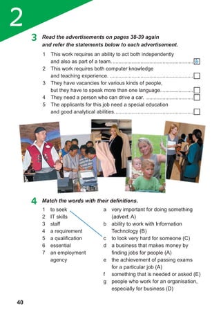 2
40
3 Read the advertisements on pages 38-39 again
and refer the statements below to each advertisement.
1 This work requires an ability to act both independently
and also as part of a team. .......................................................
2 This work requires both computer knowledge
and teaching experience. .........................................................
3 They have vacancies for various kinds of people,
but they have to speak more than one language. .....................
4 They need a person who can drive a car. ................................
5 The applicants for this job need a special education
and good analytical abilities......................................................
4	 Match	the	words	with	their	defi	nitions.
1 to seek
2 IT skills
3 staff
4 a requirement
5 a qualification
6 essential
7 an employment
agency
a very important for doing something
(advert. A)
b ability to work with Information
Technology (B)
c to look very hard for someone (C)
d a business that makes money by
finding jobs for people (A)
e the achievement of passing exams
for a particular job (A)
f something that is needed or asked (E)
g people who work for an organisation,
especially for business (D)
b
 