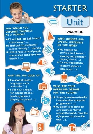UnitUnit
HoW WouLD You
DescriBe YourseLf
As A Person?
� i’d say that i am (tall / short /
a little heavy / …).
� i think that i’m a (cheerful /
serious / friendly / …) person.
� i like to have (a lot of people
around me / just a few close
friends / …).
WHAt Are You GooD At?
� i’m good at (maths /
languages / arts
and crafts / ...).
� i also have a talent
for (writing stories /
teaching others /
playing the piano / ...).
STaRTER
WHAt HoBBies AnD
sPeciAL interests
Do You HAVe?
� My hobbies are
(surfing the Internet /
drawing and painting /
playing chess / ...).
� i’m also interested in
(history / science /
astronomy / ...).
WHAt Are Your
HoPes AnD DreAMs
for tHe future?
� i hope to become a (teacher
/ social worker /computer
programmer / ...).
� My dream is to (have my
own business / travel
around the world / meet the
right person to share life
with / ...).
WArM uP
 