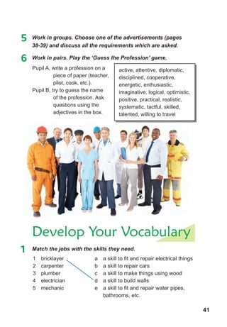 41
active, attentive, diplomatic,
disciplined, cooperative,
energetic, enthusiastic,
imaginative, logical, optimistic,
positive, practical, realistic,
systematic, tactful, skilled,
talented, willing to travel
5 Work in groups. Choose one of the advertisements (pages
38-39) and discuss all the requirements which are asked.
6	 Work	in	pairs.	Play	the	‘Guess	the	Profession’	game.
Pupil A, write a profession on a
piece of paper (teacher,
pilot, cook, etc.).
Pupil B, try to guess the name
of the profession. Ask
questions using the
adjectives in the box.
Develop Your Vocabulary
1	 Match	the	jobs	with	the	skills	they	need.	
1 bricklayer
2 carpenter
3 plumber
4 electrician
5 mechanic
a a skill to fit and repair electrical things
b a skill to repair cars
c a skill to make things using wood
d a skill to build walls
e a skill to fit and repair water pipes,
bathrooms, etc.
 