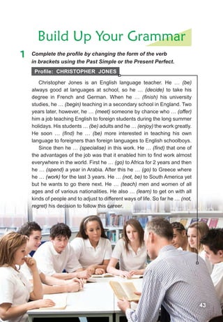 Build Up Your Grammar
1	 Complete	the	profi	le	by	changing	the	form	of	the	verb	
in brackets using the Past Simple or the Present Perfect.
Christopher Jones is an English language teacher. He … (be)
always good at languages at school, so he … (decide) to take his
degree in French and German. When he … (ﬁnish) his university
studies, he … (begin) teaching in a secondary school in England. Two
years later, however, he … (meet) someone by chance who … (offer)
him a job teaching English to foreign students during the long summer
holidays. His students … (be) adults and he … (enjoy) the work greatly.
He soon … (ﬁnd) he … (be) more interested in teaching his own
language to foreigners than foreign languages to English schoolboys.
Since then he … (specialise) in this work. He … (ﬁnd) that one of
the advantages of the job was that it enabled him to find work almost
everywhere in the world. First he … (go) to Africa for 2 years and then
he … (spend) a year in Arabia. After this he … (go) to Greece where
he … (work) for the last 3 years. He … (not, be) to South America yet
but he wants to go there next. He … (teach) men and women of all
ages and of various nationalities. He also … (learn) to get on with all
kinds of people and to adjust to different ways of life. So far he … (not,
regret) his decision to follow this career.
43
Profile: cHristoPHer Jones
 