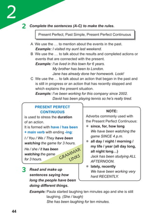 2
44
3 Read and make up
sentences saying how
long the people have been
doing different things.
2 Complete the sentences (A-C) to make the rules.
A We use the … to mention about the events in the past.
Example: I visited my aunt last weekend.
B We use the … to talk about the results and completed actions or
events that are connected with the present.
Example: I’ve lived in this town for 6 years.
My brother has been to London.
Jane has already done her homework. Look!
C We use the … to talk about an action that began in the past and
is still in progress or an action that has recently stopped and
which explains the present situation.
Example: I’ve been working for this company since 2002.
David has been playing tennis so he’s really tired.
Present Perfect, Past Simple, Present Perfect Continuous
Example: Paula started laughing ten minutes ago and she is still
laughing. (She / laugh)
She has been laughing for ten minutes.
note:
Adverbs commonly used with
the Present Perfect Continuous:
�	since, for, how long
We have been watching the
game SINCE 4 p.m.
�	all day / night / morning /
my life / year (all day long,
all night long…)
Jack has been studying ALL
AFTERNOON.
�	lately, recently
We have been working very
hard RECENTLY.
Present Perfect
continuous
is used to stress the duration
of an action.
It is formed with have / has been
+ main verb with ending -ing:
I / You / We / They have been
watching the game for 3 hours.
He / she / It has been
watching the game
for 3 hours. GRammaR
LINKS
 