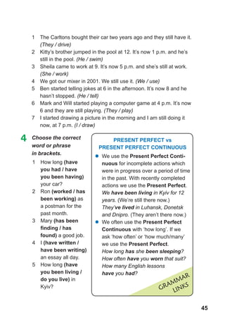 45
1	 The Carltons bought their car two years ago and they still have it.
(They / drive)
2	 Kitty’s brother jumped in the pool at 12. It’s now 1 p.m. and he’s
still in the pool. (He / swim)
3	 Sheila came to work at 9. It’s now 5 p.m. and she’s still at work.
(She / work)
4	 We got our mixer in 2001. We still use it. (We / use)
5	 Ben started telling jokes at 6 in the afternoon. It’s now 8 and he
hasn’t stopped. (He / tell)
6	 Mark and Will started playing a computer game at 4 p.m. It’s now
6 and they are still playing. (They / play)
7	 I started drawing a picture in the morning and I am still doing it
now, at 7 p.m. (I / draw)
1	 How long (have
you had / have
you been having)
your car?
2	 Ron (worked / has
been working) as
a postman for the
past month.
3	 Mary (has been
finding / has
found) a good job.
4	 I (have written /
have been writing)
an essay all day.
5	 How long (have
you been living /
do you live) in
Kyiv?
4	 Choose the correct
word or phrase
in brackets.
Grammar
LINKS
Present Perfect vs
Present Perfect Continuous
�	We use the Present Perfect Conti-
nuous for incomplete actions which
were in progress over a period of time
in the past. With recently completed
actions we use the Present Perfect.
We have been living in Kyiv for 12
years. (We’re still there now.)
They’ve lived in Luhansk, Donetsk
and Dnipro. (They aren’t there now.)
�	We often use the Present Perfect
Continuous with ‘how long’. If we
ask ‘how often’ or ‘how much/many’
we use the Present Perfect.
How long has she been sleeping?
How often have you worn that suit?
How many English lessons
have you had?
 