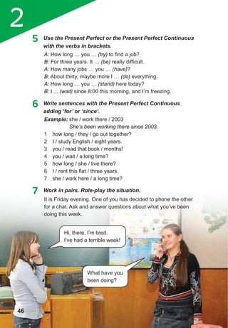 2
It is Friday evening. One of you has decided to phone the other
for a chat. Ask and answer questions about what you’ve been
doing this week.
5 Use the Present Perfect or the Present Perfect Continuous
with the verbs in brackets.
A: How long … you … (try) to find a job?
B: For three years. It … (be) really difficult.
A: How many jobs … you … (have)?
B: About thirty, maybe more I … (do) everything.
A: How long … you … (stand) here today?
B: I ... (wait) since 8:00 this morning, and I’m freezing.
6 Write sentences with the Present Perfect Continuous
adding	‘for’	or	‘since’.
Example: she / work there / 2003
She’s been working there since 2003.
1 how long / they / go out together?
2 I / study English / eight years.
3 you / read that book / months!
4 you / wait / a long time?
5 how long / she / live there?
6 I / rent this flat / three years.
7 she / work here / a long time?
7 Work in pairs. Role-play the situation.
46
Hi, there. I’m tired.
I’ve had a terrible week!
What have you
been doing?
 