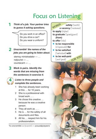 Focus on Listening
safety [9seiftI]
a vacancy [9veik3nsI]
to apply [39plai]
to graduate [9gr2dzjueit]
(from)
to offer [9Af3]
� to be responsible
[ri9spAns3bl] for
� to be satisfied
[9s2tisfaid] with
� to be well-paid
[0wel-9peid]
WORDS
FOR YOU
1	 Think	of	a	job.	Your	partner	tries	
to guess it asking questions.
Do you work in an office?
Do you drive a car?
Do you wear a uniform?
…
2 Unscramble1
the names of the
jobs	you	are	going	to	listen	about.
stemsy ministradator — …
naljourist — …
countacant — …
3 Work in pairs. Identify the
words that are missing from
the sentences in exercise 4.
4 Listen to three people and
complete the sentences.
1 She has already been working
at this … for 10 years.
2 She is a professional with
broad work … .
3 He chose this creative …
because he was a creative
person.
4 They all work as … .
5 He is … for the safety of all
documents and files.
6 All his … respect him for his
professionalism.
1
to unscramble [yn9skr2mbl] — розшифровувати
47
 