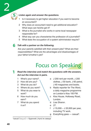 2
48
Focus on Speaking
Are your parents satisfied with their present jobs? What are their
responsibilities? What are the advantages and disadvantages of
your father’s/mother’s job?
5 Listen again and answer the questions.
1 Is it necessary to get higher education if you want to become
an accountant?
2 Why does an accountant need to get additional education?
What ways can he/she get it?
3 What is the journalist who works in some local newspaper
responsible for?
4 What way can you characterise the profession of a journalist?
5 What does the occupation of a system administrator require?
6 Talk with a partner on the following.
1 Read the interview and match the questions with the answers.
Act out the interview in pairs.
1 What’s your name?
2 How old are you?
3 What do you do?
4 Where do you work?
5 What do you wear to
work?
6 How much do you
earn?
7 What do you spend
it on?
a Ј 200 rent per month, Ј 200
clothes, Ј 50 bank, Ј 60 petrol,
Ј 40 magazines and books.
b Radio reporter for The Word,
a daily magazine programme
on London’s Kiss 100 FM.
c Kiss House, Holloway Road,
London.
d Lisa Sharon.
e 27.
f Ј 15,000 – Ј 20,000 per year,
including TV work.
g Everything goes — casual1
.
1
casual [9k2zu3l] — буденний; (тут) як завжди
 