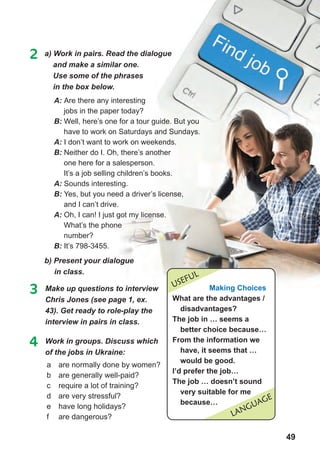 49
2 a) Work in pairs. Read the dialogue
and make a similar one.
Use some of the phrases
in the box below.
A: Are there any interesting
jobs in the paper today?
B: Well, here’s one for a tour guide. But you
have to work on Saturdays and Sundays.
A: I don’t want to work on weekends.
B: Neither do I. Oh, there’s another
one here for a salesperson.
It’s a job selling children’s books.
A: Sounds interesting.
B: Yes, but you need a driver’s license,
and I can’t drive.
A: Oh, I can! I just got my license.
What’s the phone
number?
B: It’s 798-3455.
b) Present your dialogue
in class.
3 Make up questions to interview
Chris Jones (see page 1, ex.
43). Get ready to role-play the
interview in pairs in class.
4 Work in groups. Discuss which
of	the	jobs	in	Ukraine:
a are normally done by women?
b are generally well-paid?
c require a lot of training?
d are very stressful?
e have long holidays?
f are dangerous? LaNGUaGE
Making choices
What are the advantages /
disadvantages?
the job in … seems a
better choice because…
from the information we
have, it seems that …
would be good.
i’d prefer the job…
the job … doesn’t sound
very suitable for me
because…
USEFUL
 