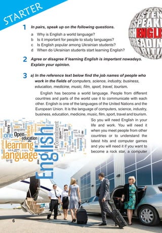 6
1STaRTER
66
1 In pairs, speak up on the following questions.
2 Agree or disagree if learning English is important nowadays.
Explain your opinion.
3	 a)	In	the	reference	text	below	fi	nd	the	job	names	of	people	who	
work in the fields of computers, science, industry, business,
education, medicine, music, film, sport, travel, tourism.
a Why is English a world language?
b Is it important for people to study languages?
c Is English popular among Ukrainian students?
d When do Ukrainian students start learning English?
English has become a world language. People from different
countries and parts of the world use it to communicate with each
other. English is one of the languages of the United Nations and the
European Union. It is the language of computers, science, industry,
business, education, medicine, music, film, sport, travel and tourism.
Agree or disagree if learning English is important nowadays.
So you will need English in your
life and work. You will need it
when you meet people from other
countries or to understand the
latest hits and computer games
and you will need it if you want to
become a rock star, a computer
 