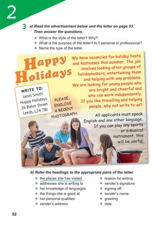 2
52
3 a) Read the advertisement below and the letter on page 53.
Then answer the questions.
	� What is the style of the letter? Why?
	� What is the purpose of the letter? Is it personal or professional?
	� Name the type of the letter.
b) Refer the headings to the appropriate parts of the letter.
	� the places she has visited
	� addresses she is writing to
	� her knowledge of languages
	� the things she is good at
	� her personal qualities
	� sender’s address
	� reason for writing
	� sender’s signature
	� signing off
	� sender’s name
	� greeting
	� date
Name the type of the letter.
HolidaysHappy We have vacancies for holiday hosts
and hostesses this summer. The job
involves looking after groups of
holidaymakers, entertaining them
and helping with any problems.
We are looking for young people who
are bright and cheerful and
who can work independently.
If you like travelling and helping
people, why not write to us?
All applicants must speak
English and one other language.
If you can play any sports
or a musical
instrument, this
will be useful.
WRITE TO:
Janet Smith
Happy Holidays
26 Baker Street
Leeds, L24 7BJ
PLEASE,
ENCLOSE
A RECENT
PHOTOGRAPH.
 