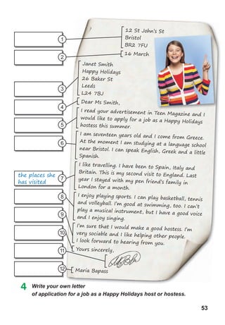 53
4 Write your own letter
of	application	for	a	job	as	a	Happy	Holidays	host	or	hostess.
1
2
3
7
5
9
4
8
6
10
11
12
Write your own letter
Janet Smith
Happy Holidays
26 Baker St
Leeds
L24 7BJ
Dear Ms Smith,
I read your advertisement in Teen Magazine and I
would like to apply for a job as a Happy Holidays
hostess this summer.
I am seventeen years old and I come from Greece.
At the moment I am studying at a language school
near Bristol. I can speak English, Greek and a little
Spanish.
I like travelling. I have been to Spain, Italy and
Britain. This is my second visit to England. Last
year I stayed with my pen friend’s family in
London for a month.
I enjoy playing sports. I can play basketball, tennis
and volleyball. I’m good at swimming, too. I can’t
play a musical instrument, but I have a good voice
and I enjoy singing.
I’m sure that I would make a good hostess. I’m
very sociable and I like helping other people.
I look forward to hearing from you.
Yours sincerely,
Maria Bapass
Yours sincerely,
12 St John’s St
Bristol
BR2 7FU
16 March
the places she
has visited
 
