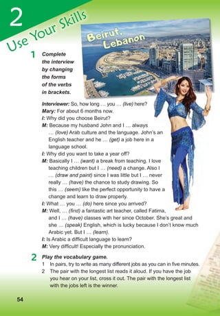 545454
2
Use Your Skills
1 Complete
the interview
by changing
the forms
of the verbs
in brackets.
2 Play the vocabulary game.
1 In pairs, try to write as many different jobs as you can in five minutes.
2 The pair with the longest list reads it aloud. If you have the job
you hear on your list, cross it out. The pair with the longest list
with the jobs left is the winner.
Use Your Skills
Beirut,
Lebanon
Interviewer: So, how long … you … (live) here?
Mary: For about 6 months now.
I: Why did you choose Beirut?
M: Because my husband John and I … always
… (love) Arab culture and the language. John’s an
English teacher and he … (get) a job here in a
language school.
I: Why did you want to take a year off?
M: Basically I … (want) a break from teaching. I love
teaching children but I … (need) a change. Also I
… (draw and paint) since I was little but I … never
really … (have) the chance to study drawing. So
this … (seem) like the perfect opportunity to have a
change and learn to draw properly.
I: What … you … (do) here since you arrived?
M: Well, … (ﬁnd) a fantastic art teacher, called Fatima,
and I … (have) classes with her since October. She’s great and
she … (speak) English, which is lucky because I don’t know much
Arabic yet. But I … (learn).
I: Is Arabic a difficult language to learn?
M: Very difficult! Especially the pronunciation.
Arab culture and the language. John’s an
a job here in a
a break from teaching. I love
a change. Also I
since I was little but I … never
the chance to study drawing. So
like the perfect opportunity to have a
a fantastic art teacher, called Fatima,
 