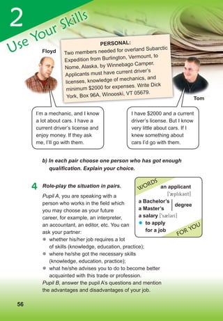 565656
2
Use Your Skills
4 Role-play the situation in pairs.
b)	In	each	pair	сhoose	one	person	who	has	got	enough	
qualifi	cation.	Explain	your	choice.
tom
I have $2000 and a current
driver’s license. But I know
very little about cars. If I
knew something about
cars I’d go with them.
Use Your Skills
PersonAL:
Two members needed for overland Subarctic
Expedition from Burlington, Vermount, to
Nome, Alaska, by Winnebago Camper.
Applicants must have current driver’s
licenses, knowledge of mechanics, and
minimum $2000 for expenses. Write Dick
York, Box 96A, Winooski, VT 05679.
floyd
I’m a mechanic, and I know
a lot about cars. I have a
current driver’s license and
enjoy money. If they ask
me, I’II go with them.
an applicant
[92plik3nt]
a Bachelor’s
a Master’s
a salary [9s2l3rI]
� to apply
for a job
WORDS
FOR YOU
degree
Pupil A, you are speaking with a
person who works in the field which
you may choose as your future
career, for example, an interpreter,
an accountant, an editor, etc. You can
ask your partner:
	� whether his/her job requires a lot
of skills (knowledge, education, practice);
	� where he/she got the necessary skills
(knowledge, education, practice);
	� what he/she advises you to do to become better
acquainted with this trade or profession.
Pupil B, answer the pupil A’s questions and mention
the advantages and disadvantages of your job.
 