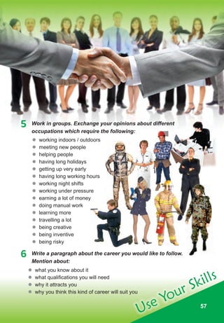 575757
Use Your Skills
6 Write a paragraph about the career you would like to follow.
Mention about:
	� working indoors / outdoors
	� meeting new people
	� helping people
	� having long holidays
	� getting up very early
	� having long working hours
	� working night shifts
	� working under pressure
	� earning a lot of money
	� doing manual work
	� learning more
	� travelling a lot
	� being creative
	� being inventive
	� being risky
	� what you know about it
	� what qualifications you will need
	� why it attracts you
	� why you think this kind of career will suit you
5 Work in groups. Exchange your opinions about different
occupations which require the following:
earning a lot of money
Work in groups. Exchange your opinions about different
 