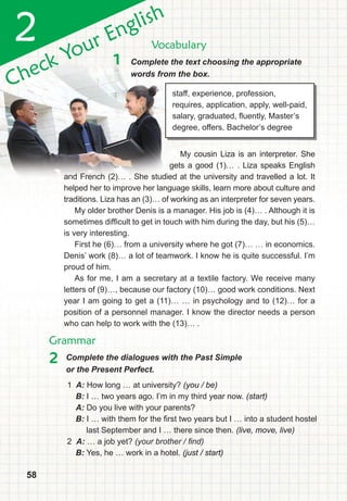 585858
Check Your English
2 Vocabulary
Grammar
1 Complete the text choosing the appropriate
words from the box.
2 Complete the dialogues with the Past Simple
or the Present Perfect.
staff, experience, profession,
requires, application, apply, well-paid,
salary, graduated, fluently, Master’s
degree, offers, Bachelor’s degree
My cousin Liza is an interpreter. She
gets a good (1)… . Liza speaks English
and French (2)… . She studied at the university and travelled a lot. It
helped her to improve her language skills, learn more about culture and
traditions. Liza has an (3)… of working as an interpreter for seven years.
My older brother Denis is a manager. His job is (4)… . Although it is
sometimes difficult to get in touch with him during the day, but his (5)…
is very interesting.
First he (6)… from a university where he got (7)… … in economics.
Denis’ work (8)… a lot of teamwork. I know he is quite successful. I’m
proud of him.
As for me, I am a secretary at a textile factory. We receive many
letters of (9)…, because our factory (10)… good work conditions. Next
year I am going to get a (11)… … in psychology and to (12)… for a
position of a personnel manager. I know the director needs a person
who can help to work with the (13)… .
1 A: How long … at university? (you / be)
B: I … two years ago. I’m in my third year now. (start)
A: Do you live with your parents?
B: I … with them for the first two years but I … into a student hostel
last September and I … there since then. (live, move, live)
2 A: … a job yet? (your brother / ﬁnd)
B: Yes, he … work in a hotel. (just / start)
 