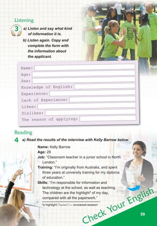 5959
Check Your English
59
4 a) Read the results of the interview with Kelly Barrow below.
Listening
Reading
3 a) Listen and say what kind
of information it is.
b) Listen again. Copy and
complete the form with
the information about
the applicant.
Name:
Age:
Sex:
Knowledge of English:
Experience:
Lack of Experience:
Likes:
Dislikes:
The reason of applying:
name: Kelly Barrow
Age: 28
Job: “Classroom teacher in a junior school in North
London.”
training: “I’m originally from Australia, and spent
three years at university training for my diploma
of education.”
skills: “I’m responsible for information and
technology at the school, as well as teaching.
The children are the highlight1
of my day,
compared with all the paperwork.”
1
a highlight [9hailait] — основний момент
 