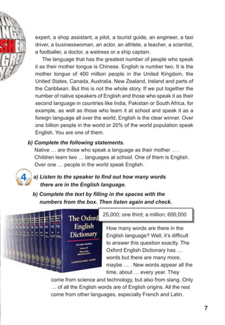 77
4	 a)	Listen	to	the	speaker	to	fi	nd	out	how	many	words	
there are in the English language.
expert, a shop assistant, a pilot, a tourist guide, an engineer, a taxi
driver, a businesswoman, an actor, an athlete, a teacher, a scientist,
a footballer, a doctor, a waitress or a ship captain.
The language that has the greatest number of people who speak
it as their mother tongue is Chinese. English is number two. It is the
mother tongue of 400 million people in the United Kingdom, the
United States, Canada, Australia, New Zealand, Ireland and parts of
the Caribbean. But this is not the whole story. If we put together the
number of native speakers of English and those who speak it as their
second language in countries like India, Pakistan or South Africa, for
example, as well as those who learn it at school and speak it as a
foreign language all over the world, English is the clear winner. Over
one billion people in the world or 20% of the world population speak
English. You are one of them.
b) Complete the following statements.
Native … are those who speak a language as their mother … .
Children learn two … languages at school. One of them is English.
Over one … people in the world speak English.
b)	Complete	the	text	by	fi	lling	in	the	spaces	with	the	
numbers from the box. Then listen again and check.
25,000; one third; a million; 600,000
How many words are there in the
English language? Well, it’s difficult
to answer this question exactly. The
Oxford English Dictionary has …
words but there are many more,
maybe … . New words appear all the
time, about … every year. They
come from science and technology, but also from slang. Only
… of all the English words are of English origins. All the rest
come from other languages, especially French and Latin.
4	 a)	Listen	to	the	speaker	to	fi	nd	out	how	many	words	
 