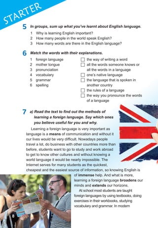 8
1STaRTER
5 In groups, sum up what you’ve learnt about English language.
6 Match the words with their explanations.
1 Why is learning English important?
2 How many people in the world speak English?
3 How many words are there in the English language?
1 foreign language
2 mother tongue
3 pronunciation
4 vocabulary
5 grammar
6 spelling
 the way of writing a word
 all the words someone knows or
all the words in a language
 one’s native language
 the language that is spoken in
another country
 the rules of a language
 the way you pronounce the words
of a language
7	 a)	Read	the	text	to	fi	nd	out	the	methods	of	
learning a foreign language. Say which ones
you believe useful for you and why.
Learning a foreign language is very important as
language is a means of communication and without it
our lives would be very difficult. Nowadays people
travel a lot, do business with other countries more than
before, students want to go to study and work abroad
to get to know other cultures and without knowing a
world language it would be nearly impossible. The
Internet serves for many students as the quickest,
cheapest and the easiest source of information, so knowing English is
of immense help. And what is more,
learning a foreign language broadens our
minds and extends our horizons.
At school most students are taught
foreign languages by using textbooks, doing
exercises in their workbooks, studying
vocabulary and grammar. In modern
888
 