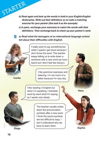 10
1
10
STaRTER
The teacher usually writes
down the pronunciation
symbols after a new word.
I think the sound symbols
are too difficult to copy. I
don’t understand why we
have to learn them.
b) Read again and look up the words in bold in your English-English
dictionaries.	Write	out	their	defi	nitions	so	to	make	a	matching	
exercise for your partner (See task 6 as the example).
c) In pairs, exchange your exercises to match the words with their
defi	nitions.	Then	exchange	back	to	check	up	your	partner’s	work.
8 a) Read what the teenagers at an international language school
tell	about	their	diffi	culties	with	English.
I really want to say something but
when I speak I get stuck because I
don’t know the word. The teacher
keeps telling us to write down a
sentence with a new word we have
learnt but I don’t feel like doing it.
I like reading in English but
when I’m speaking, I translate
word by word what I’m saying,
so I speak very slowly.
I like grammar exercises and
listening. I’m not much of a
talker because I’m very shy.
when I’m speaking, I translate
word by word what I’m saying,
so I speak very slowly.
The teacher usually writes
symbols after a new word.
I think the sound symbols
are too difficult to copy. I
don’t understand why we
ivanka
Diego sophia
Hans
 