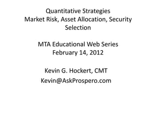 Quantitative Strategies
Market Risk, Asset Allocation, Security
              Selection

    MTA Educational Web Series
        February 14, 2012

      Kevin G. Hockert, CMT
     Kevin@AskProspero.com
 