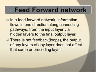  In a feed forward network, information
flows in one direction along connecting
pathways, from the input layer via
hidden layers to the final output layer.
 There is not feedback(loops), the output
of any layers of any layer does not affect
that same or preceding layer.
17
 