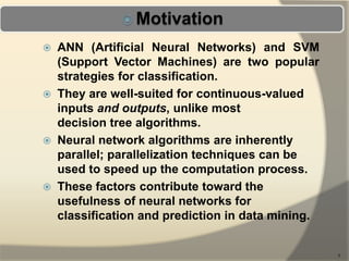  ANN (Artificial Neural Networks) and SVM
(Support Vector Machines) are two popular
strategies for classification.
 They are well-suited for continuous-valued
inputs and outputs, unlike most
decision tree algorithms.
 Neural network algorithms are inherently
parallel; parallelization techniques can be
used to speed up the computation process.
 These factors contribute toward the
usefulness of neural networks for
classification and prediction in data mining.
5
 
