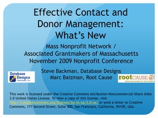 Effective Contact and Donor Management:What’s New Mass Nonprofit Network / Associated Grantmakers of MassachusettsNovember 2009 Nonprofit Conference Steve Backman, Database DesignsMarc Baizman, Root Cause This work is licensed under the Creative Commons Attribution-Noncommercial-Share Alike 3.0 United States License. To view a copy of this license, visit http://creativecommons.org/licenses/by-nc-sa/3.0/us/ or send a letter to Creative Commons, 171 Second Street, Suite 300, San Francisco, California, 94105, USA. 